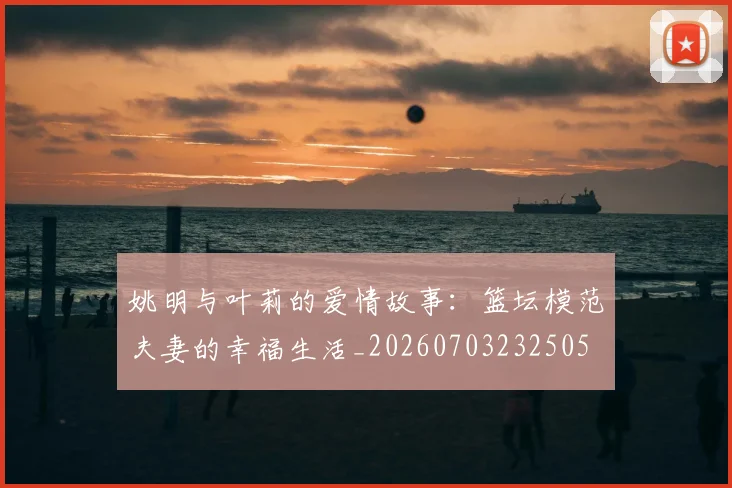 姚明与叶莉的爱情故事:篮坛模范夫妻的幸福生活_20260703232505