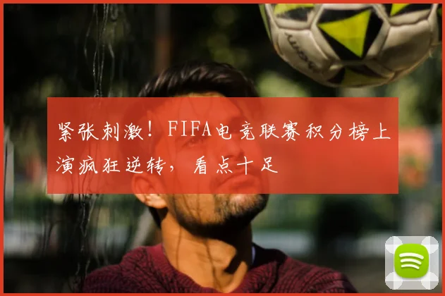 紧张刺激！FIFA电竞联赛积分榜上演疯狂逆转，看点十足