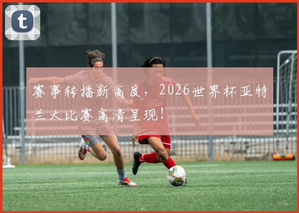 赛事转播新高度,2026世界杯亚特兰大比赛高清呈现!