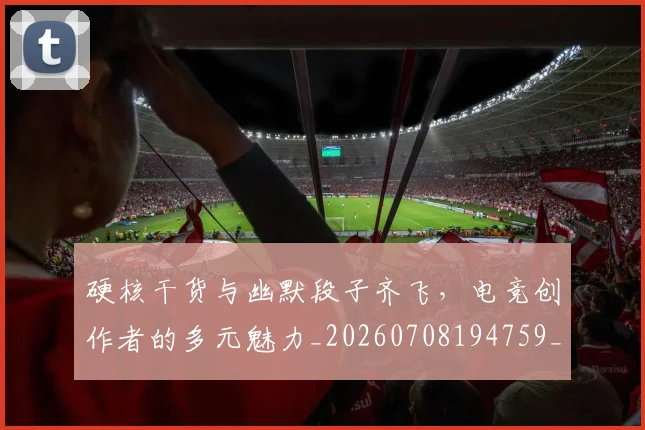 硬核干货与幽默段子齐飞,电竞创作者的多元魅力_20260708194759_20260802164353