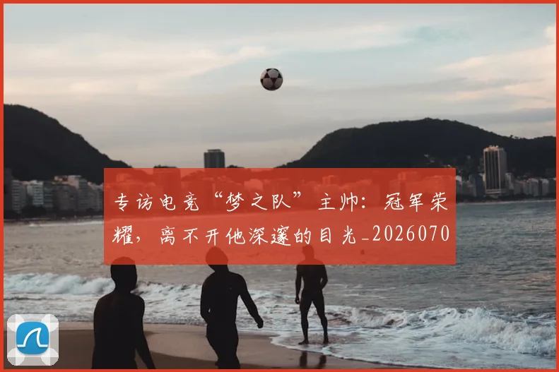专访电竞“梦之队”主帅：冠军荣耀，离不开他深邃的目光_20260702173706_20260715190258