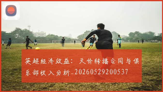 英超经济效益:天价转播合同与俱乐部收入分析_20260529200537