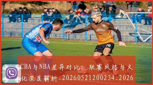 CBA与NBA差异对比：联赛风格与文化深度解析_20260521200234_20260702194246_20260712043144