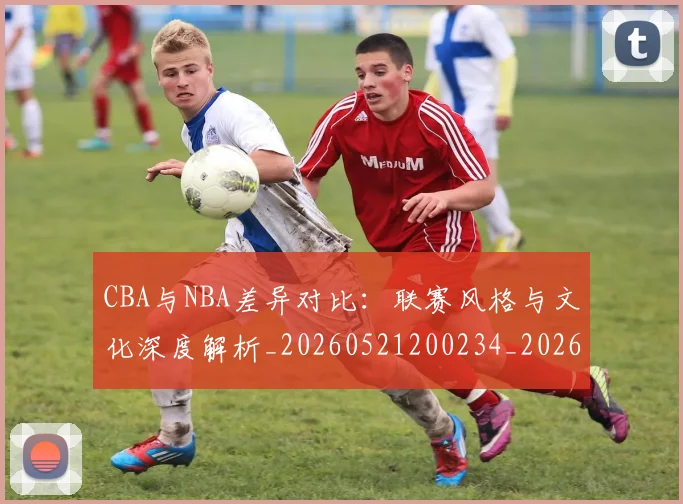 CBA与NBA差异对比：联赛风格与文化深度解析_20260521200234_20260702194246_20260712043144
