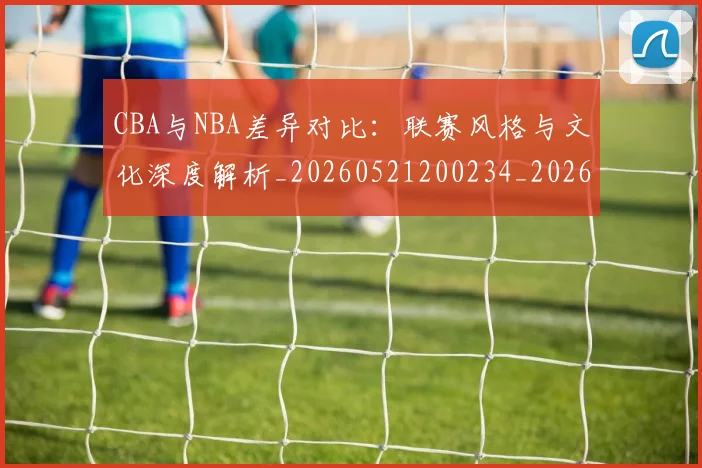 CBA与NBA差异对比：联赛风格与文化深度解析_20260521200234_20260702194246