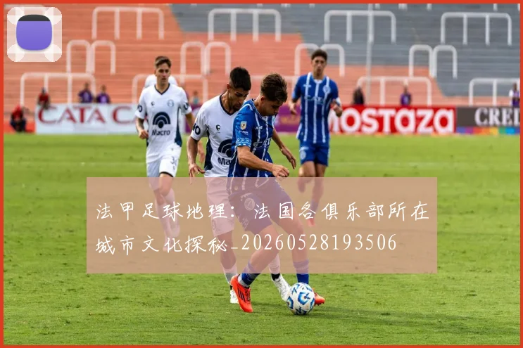法甲足球地理:法国各俱乐部所在城市文化探秘_20260528193506