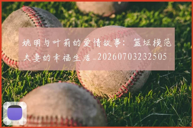 姚明与叶莉的爱情故事：篮坛模范夫妻的幸福生活_20260703232505