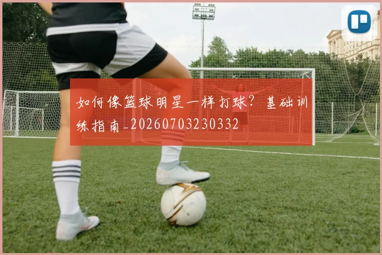 如何像篮球明星一样打球？基础训练指南_20260703230332