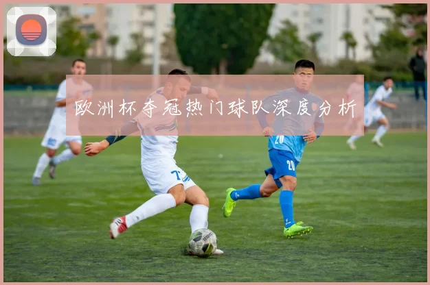 欧洲杯夺冠热门球队深度分析