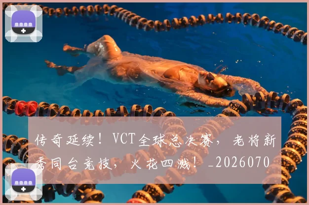 传奇延续!VCT全球总决赛,老将新秀同台竞技,火花四溅!_20260703213757