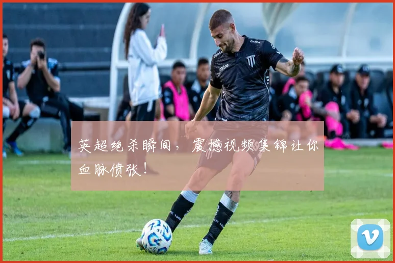 英超绝杀瞬间,震撼视频集锦让你血脉偾张!
