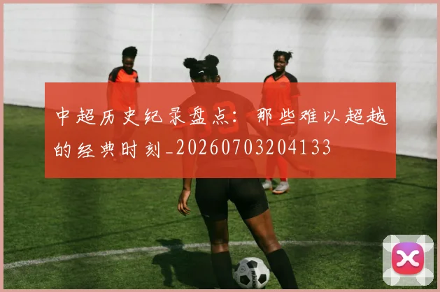 中超历史纪录盘点:那些难以超越的经典时刻_20260703204133