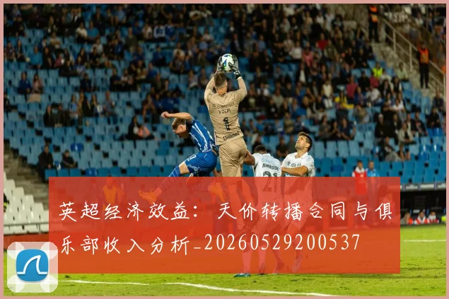 英超经济效益:天价转播合同与俱乐部收入分析_20260529200537