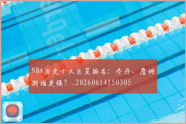 NBA历史十大巨星排名：乔丹、詹姆斯谁更强？_20260614150305