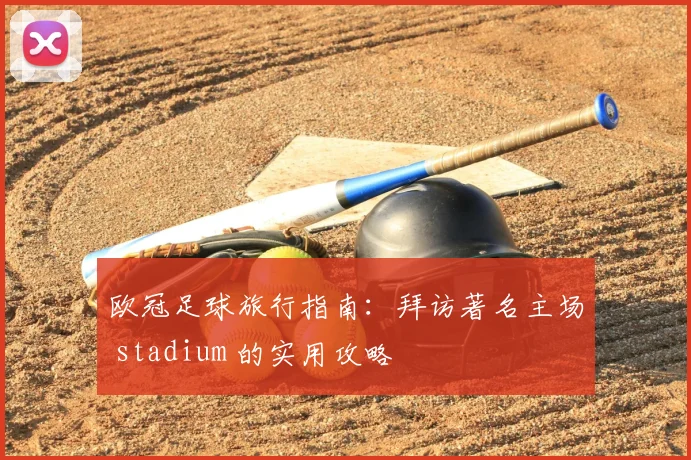 欧冠足球旅行指南：拜访著名主场 stadium 的实用攻略