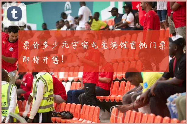 票价多少元宇宙电竞场馆首批门票即将开售！