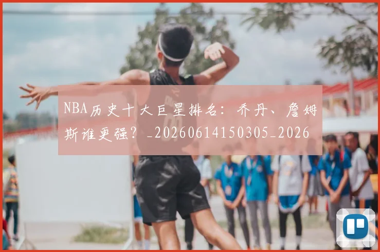 NBA历史十大巨星排名：乔丹、詹姆斯谁更强？_20260614150305_20260701215427_20260714205706
