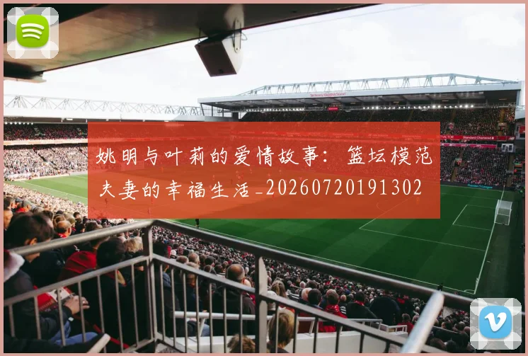 姚明与叶莉的爱情故事:篮坛模范夫妻的幸福生活_20260720191302