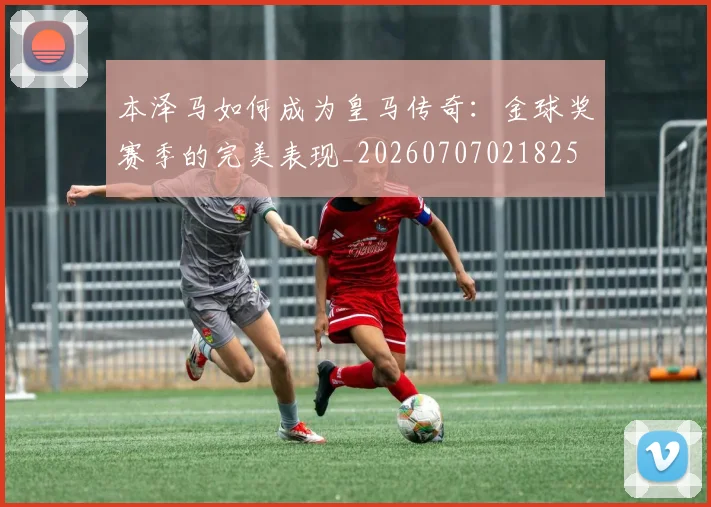 本泽马如何成为皇马传奇：金球奖赛季的完美表现_20260707021825