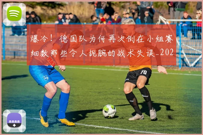 爆冷！德国队为何再次倒在小组赛细数那些令人扼腕的战术失误_20260710002807_20260802155305
