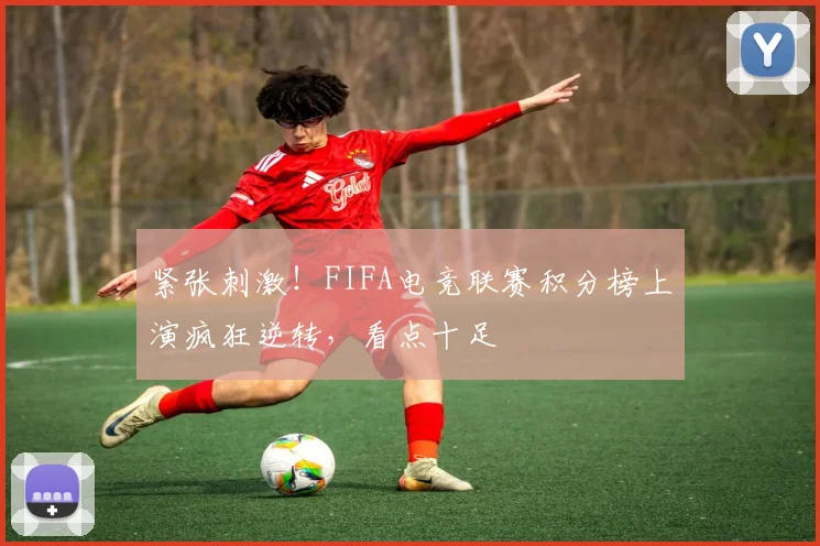 紧张刺激!FIFA电竞联赛积分榜上演疯狂逆转,看点十足