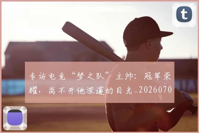 专访电竞“梦之队”主帅：冠军荣耀，离不开他深邃的目光_20260702173706_20260715190258