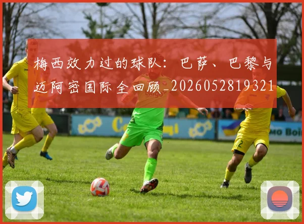 梅西效力过的球队:巴萨、巴黎与迈阿密国际全回顾_20260528193213