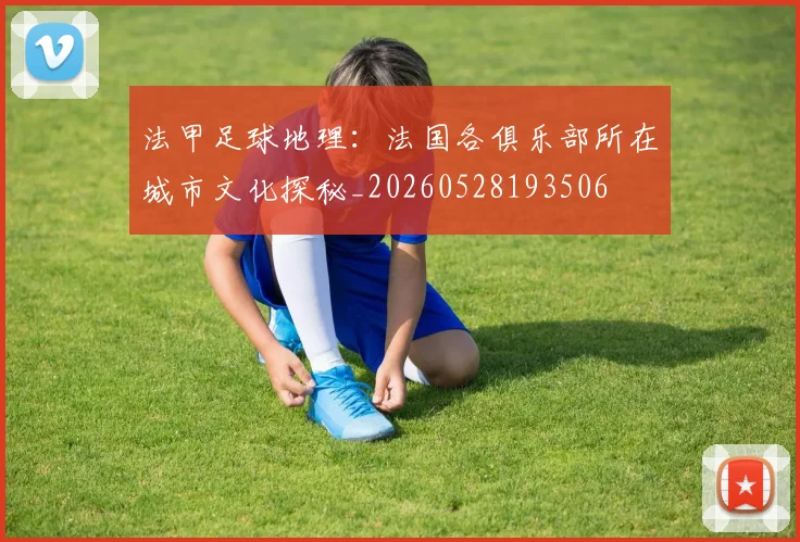 法甲足球地理:法国各俱乐部所在城市文化探秘_20260528193506