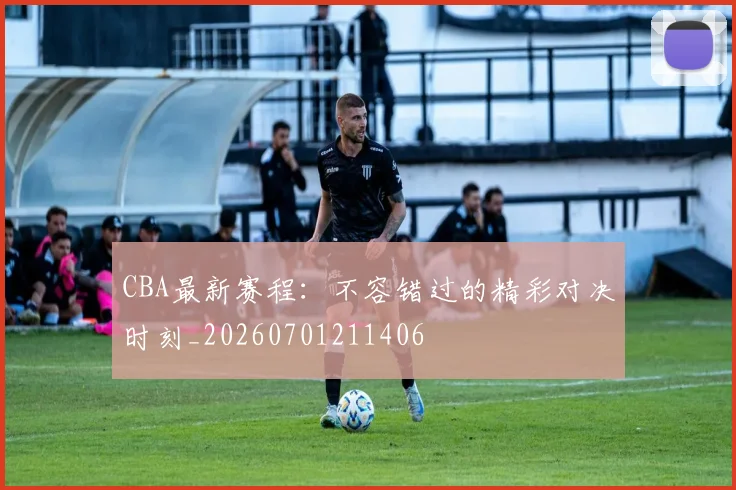 CBA最新赛程：不容错过的精彩对决时刻_20260701211406