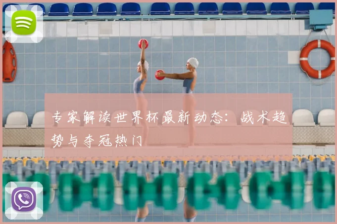 专家解读世界杯最新动态：战术趋势与夺冠热门