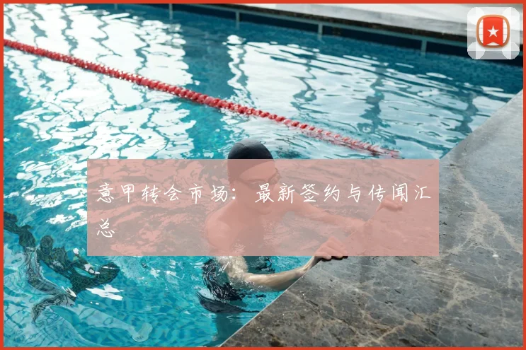 意甲转会市场：最新签约与传闻汇总