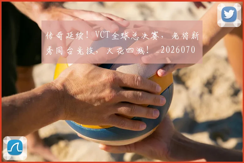 传奇延续！VCT全球总决赛，老将新秀同台竞技，火花四溅！_20260703213757