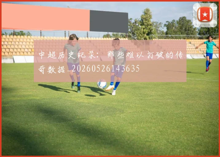 中超历史纪录:那些难以打破的传奇数据_20260526143635