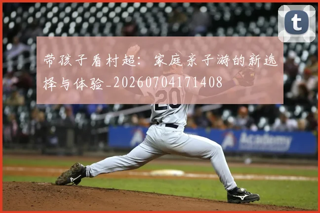 带孩子看村超：家庭亲子游的新选择与体验_20260704171408