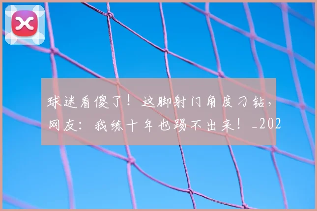球迷看傻了！这脚射门角度刁钻，网友：我练十年也踢不出来！_20260708192533