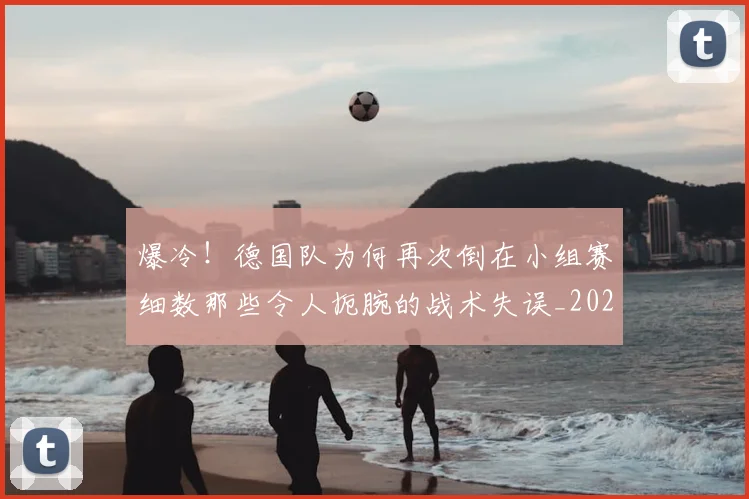 爆冷！德国队为何再次倒在小组赛细数那些令人扼腕的战术失误_20260710002807_20260802155305