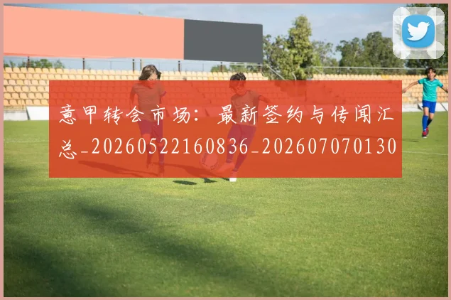 意甲转会市场：最新签约与传闻汇总_20260522160836_20260707013033